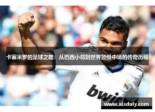 卡塞米罗的足球之路：从巴西小将到世界顶级中场的传奇历程