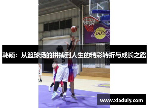 韩硕：从篮球场的拼搏到人生的精彩转折与成长之路