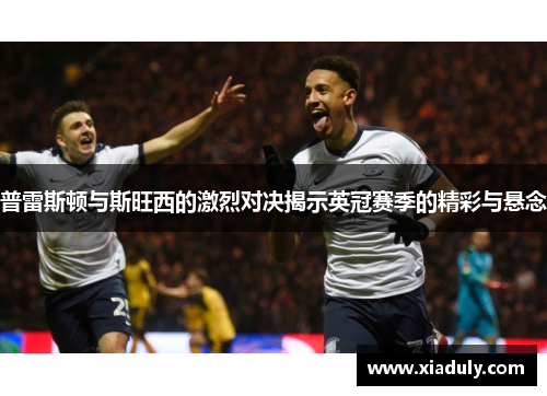 普雷斯顿与斯旺西的激烈对决揭示英冠赛季的精彩与悬念